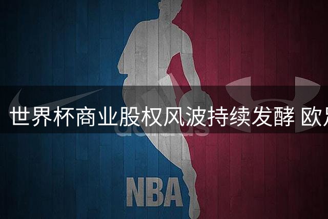 世界杯商业股权风波持续发酵 欧足联联手亚非拉足协集体抵制FIFA提案