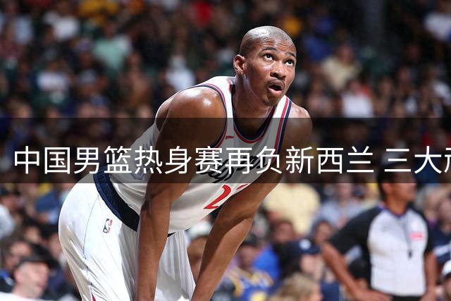 中国男篮热身赛再负新西兰 三大顽疾暴露无遗