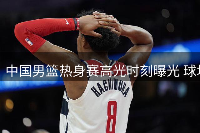中国男篮热身赛高光时刻曝光 球场表现力破质疑声浪