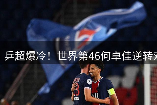 乒超爆冷！世界第46何卓佳逆转双冠王 欧洲赛场无敌印证孙颖莎陪练价值
