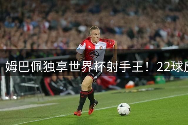 姆巴佩独享世界杯射手王！22球反超梅西，单届轰10球56年首人