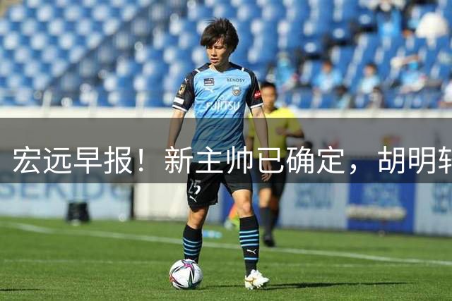 宏远早报！新主帅已确定，胡明轩亲自回复伤情，徐昕去留定了！