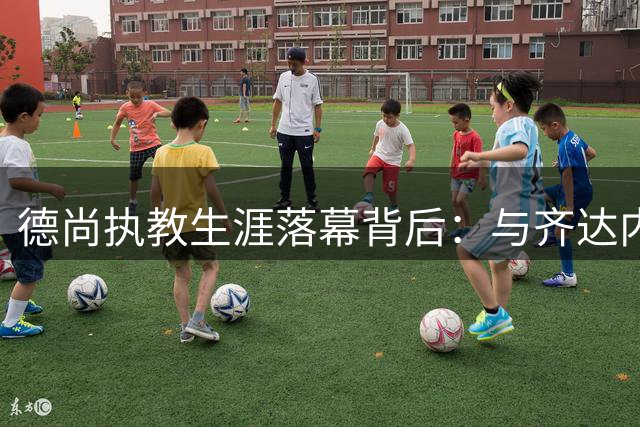 德尚执教生涯落幕背后：与齐达内20年微妙关系的深层解读