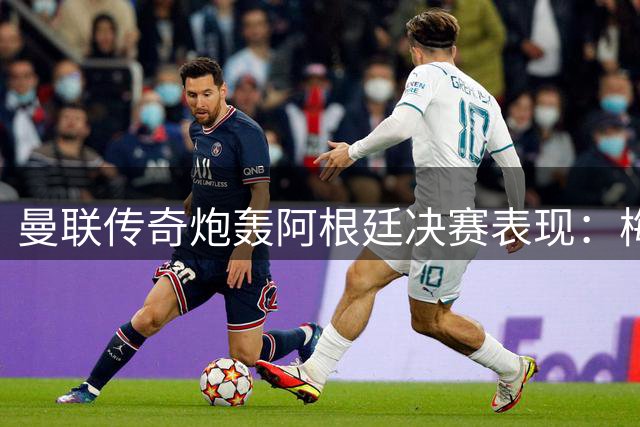 曼联传奇炮轰阿根廷决赛表现：梅西单核带队难掩整体低迷