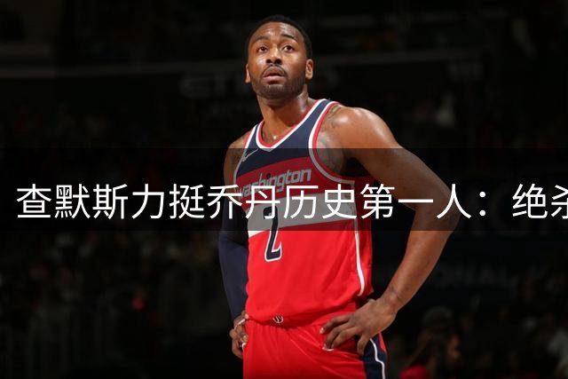 查默斯力挺乔丹历史第一人：绝杀球见证真正王者风范