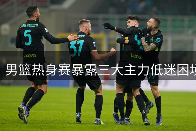 男篮热身赛暴露三大主力低迷困境