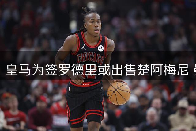 皇马为签罗德里或出售楚阿梅尼 曼联巴萨巴黎伺机而动