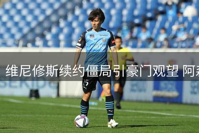 维尼修斯续约僵局引豪门观望 阿森纳静待时机欲破英超转会纪录
