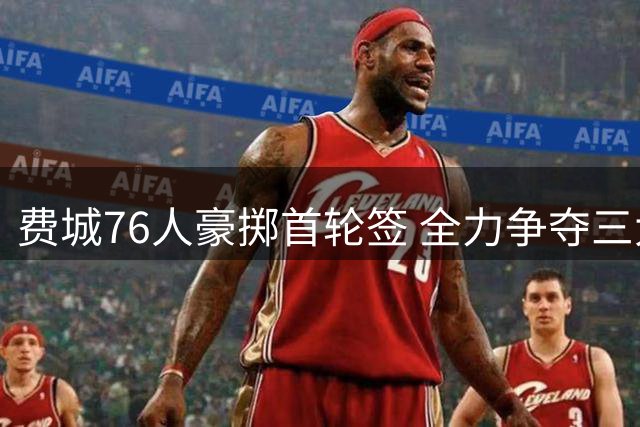 费城76人豪掷首轮签 全力争夺三大控卫冲击总冠军