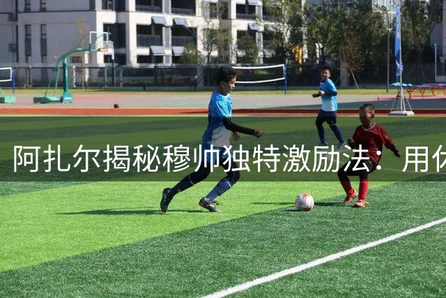 阿扎尔揭秘穆帅独特激励法：用休假承诺激发最佳状态