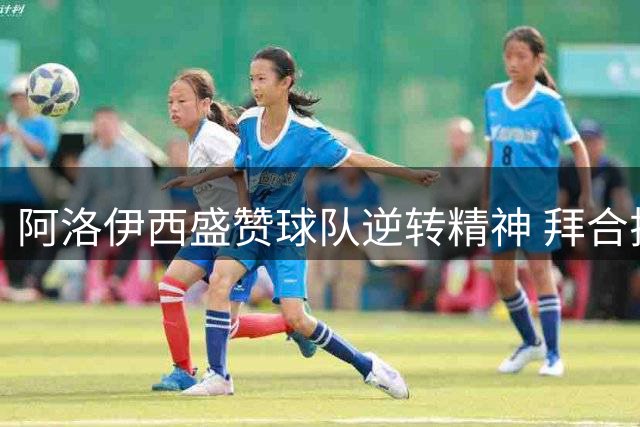 阿洛伊西盛赞球队逆转精神 拜合拉木建功获主帅肯定