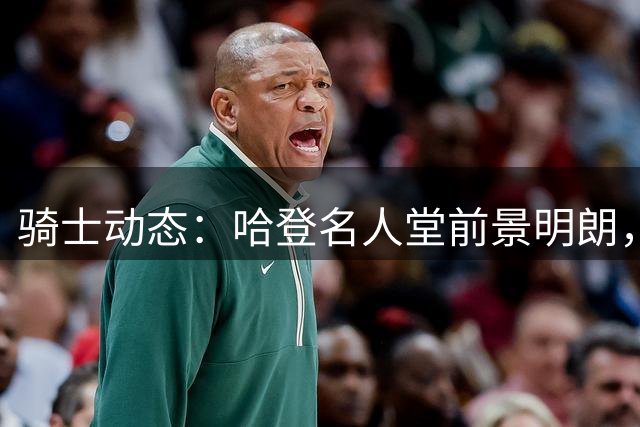 骑士动态：哈登名人堂前景明朗，交易谈判进行中