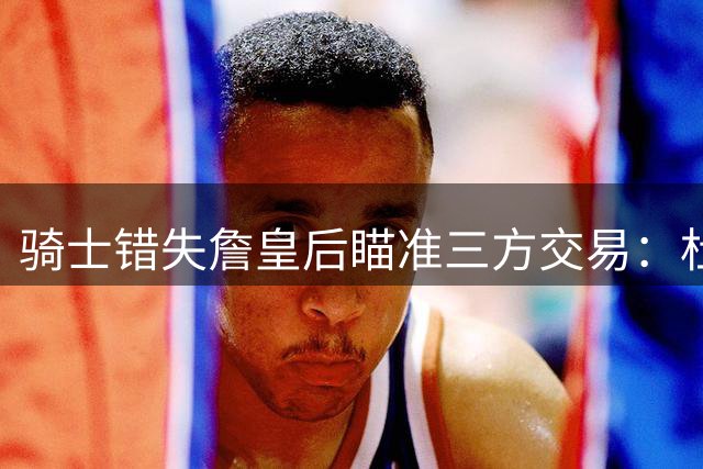 骑士错失詹皇后瞄准三方交易：杜兰特联手范弗利特 哈登亿元回归火箭