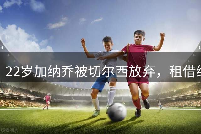 22岁加纳乔被切尔西放弃，租借维拉寻救赎，埃梅里能否点石成金？